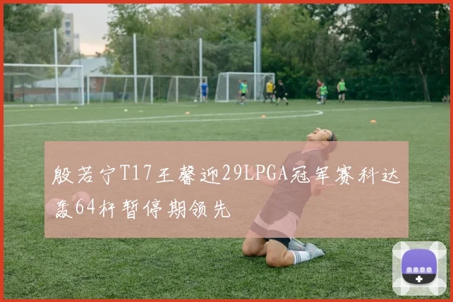 殷若宁T17王馨迎29LPGA冠军赛科达轰64杆暂停期领先