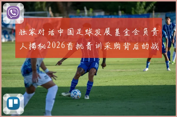 独家对话中国足球发展基金会负责人揭秘2026首批青训采购背后的战略考量