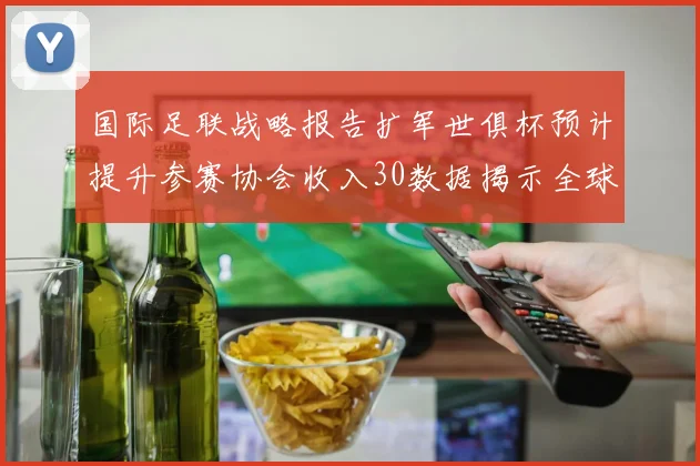 国际足联战略报告扩军世俱杯预计提升参赛协会收入30数据揭示全球足球生态新格局